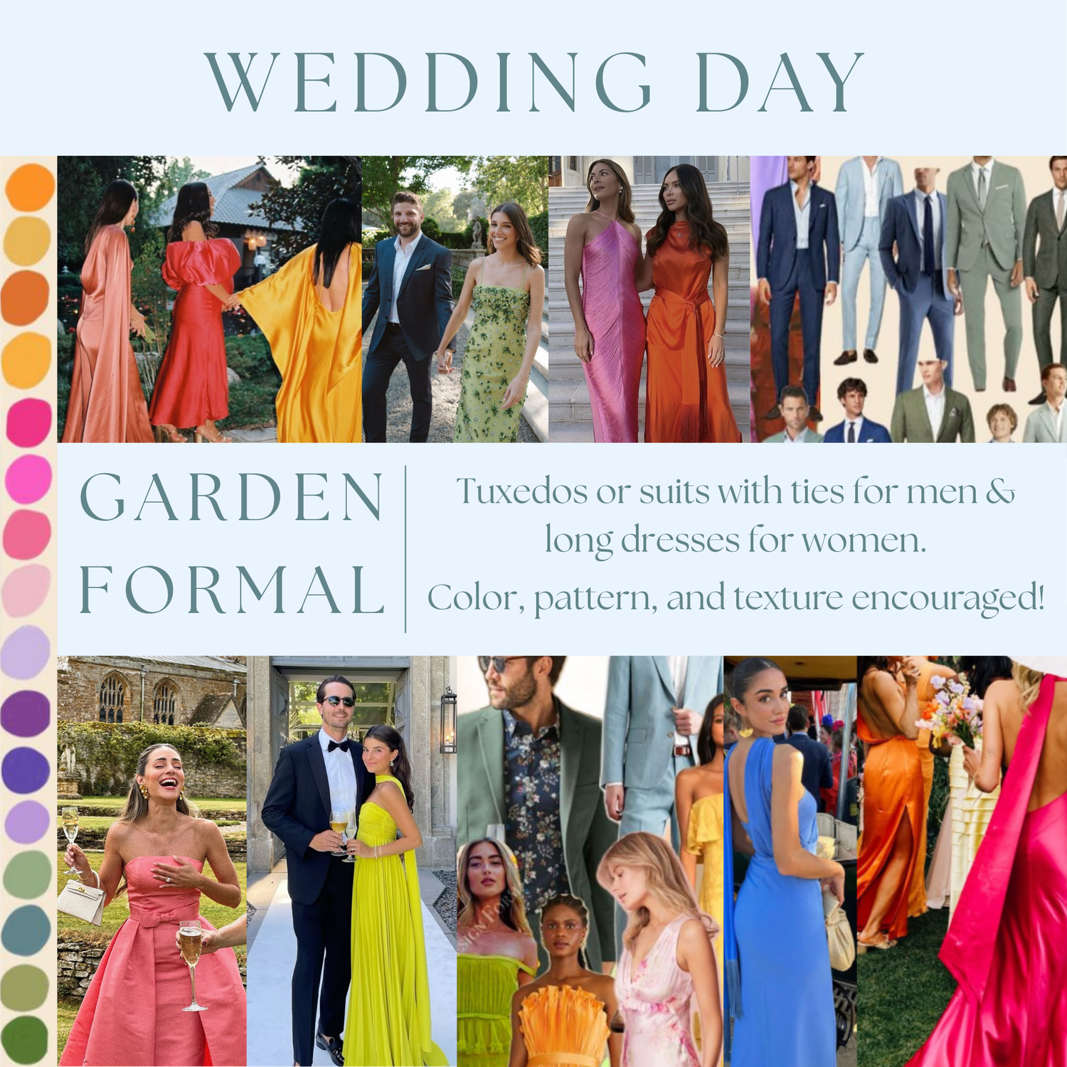Tuxedos or suits with ties for men & long dresses for women.
Color, pattern, and texture encouraged!
Please see the Pinterest board linked here for additional inspiration: https://pin.it/lI3hM5NA7