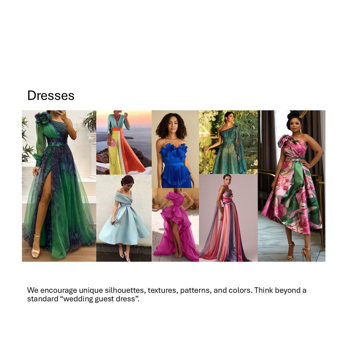 Dresses:
We encourage unique silhouettes, textures, patterns, and colors. Think beyond a standard “wedding guest dress”.