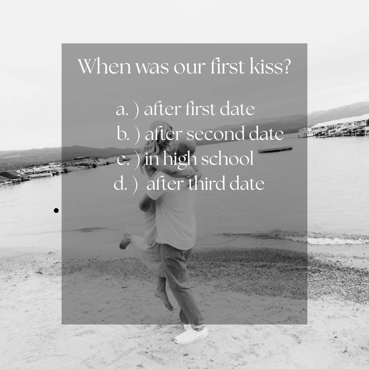 c. ) in high school. Our first kiss was in high school after studying at Madi’s house. We hugged goodbye, each thinking the other was going in for the kiss—and we still argue about who started it.