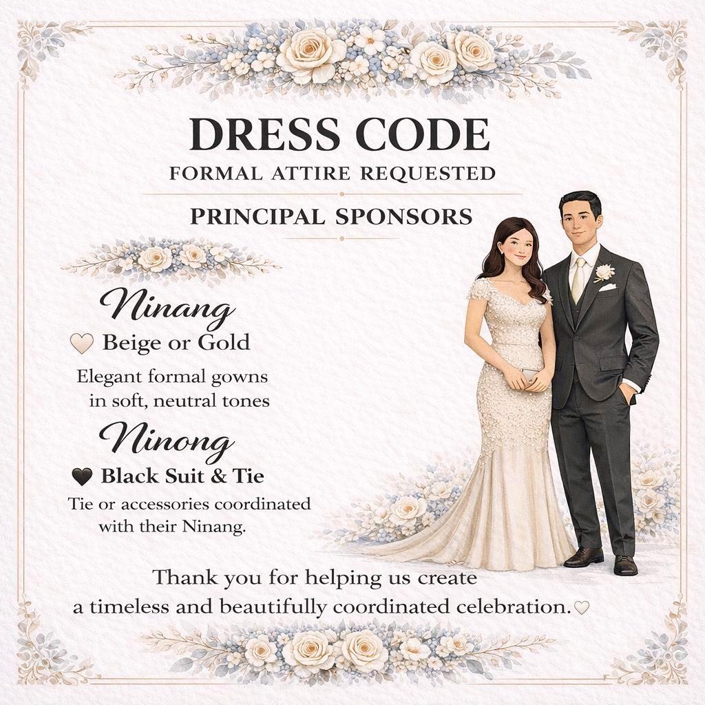 DRESS CODE FOR PRIMARY SPONSORS

NINANG:
BEIGE OR GOLD ELEGANT FORMAL GOWNS

NINONG:
BLACK SUIT. TIE OR ACCESSORIES COORDINATED WITH THE NINANGS