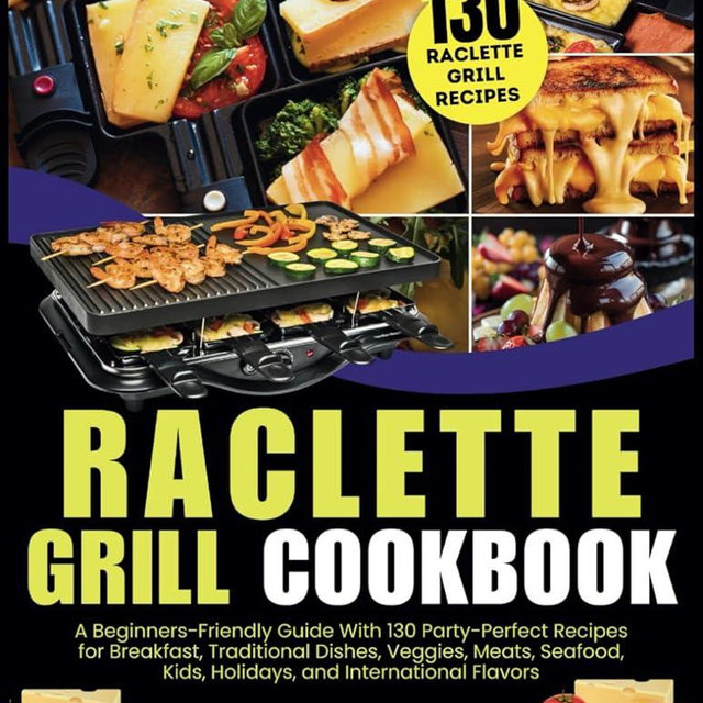 Raclette Grill Cookbook: A Beginners-Friendly Guide With 130 Party-Perfect Recipes for Breakfast, Traditional Dishes, Veggies, Meats, Seafood, Kids, Holidays, and International Flavors