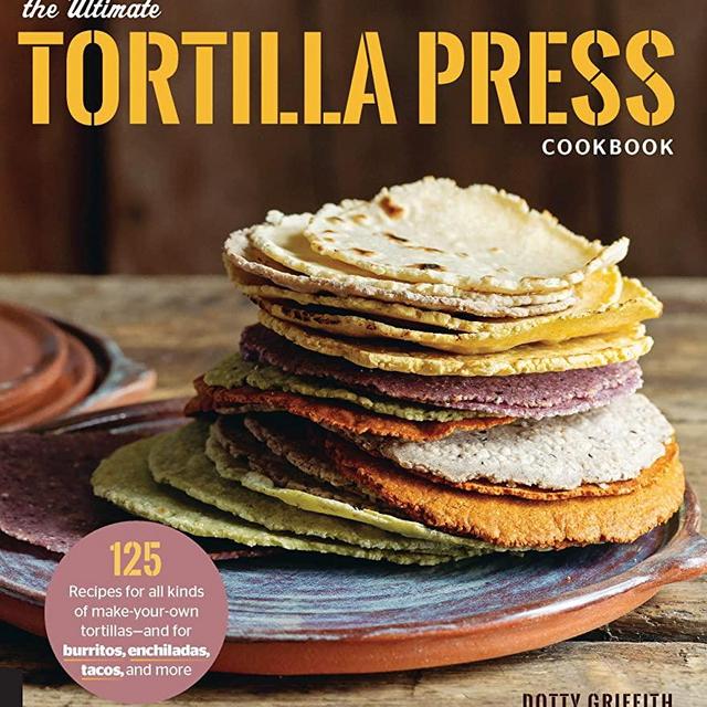 The Ultimate Tortilla Press Cookbook: 125 Recipes for All Kinds of Make-Your-Own Tortillas--and for Burritos, Enchiladas, Tacos, and More