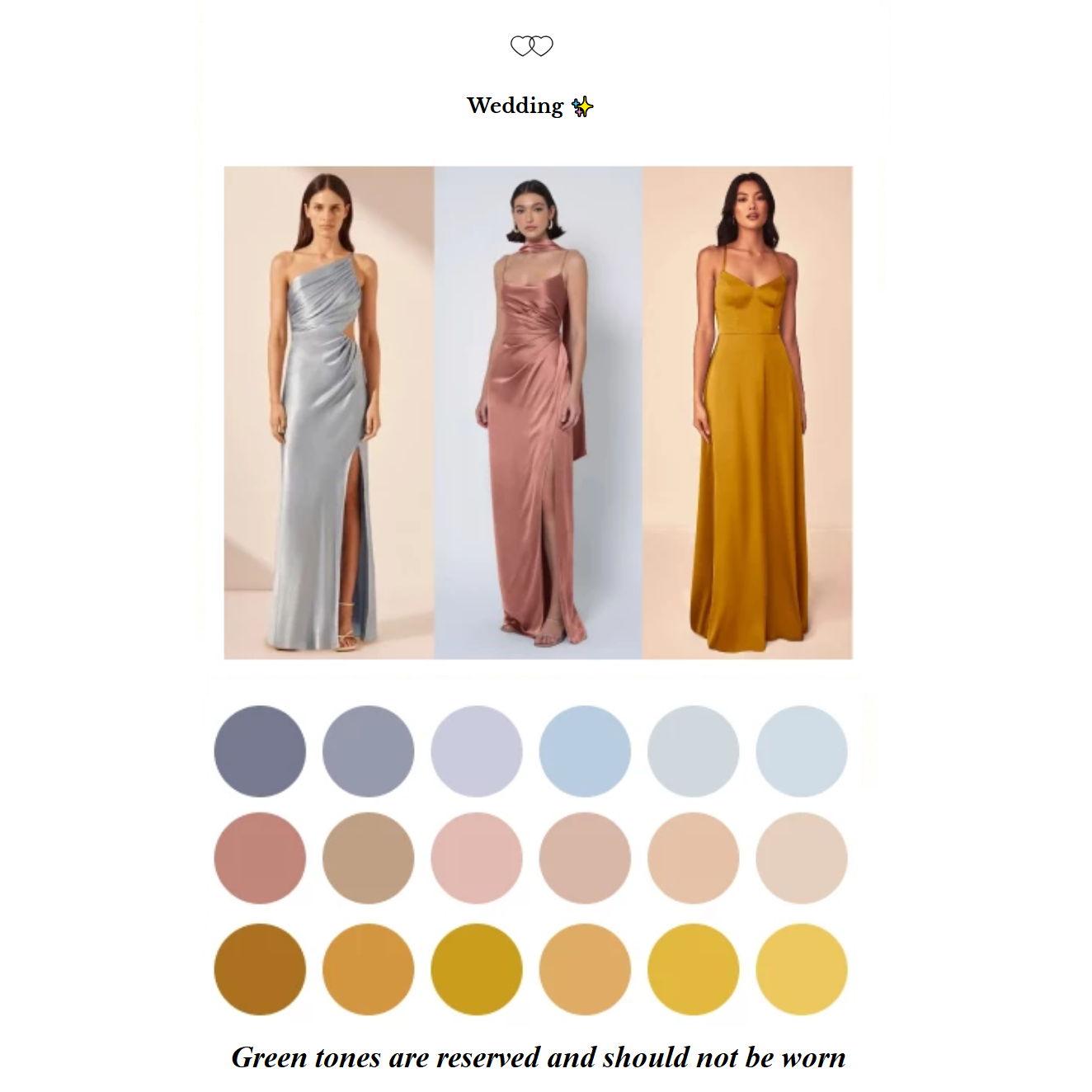 Women's attire : Floor-lenght dress without sequins or embellishments, in a solid color from the suggested palette.  *Please note that green tones are reserved for the bridal party.