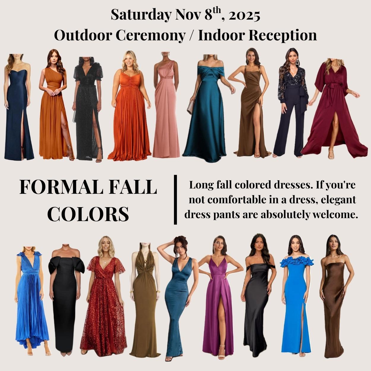 Long fall colored dresses. If you're not comfortable in a dress, elegant dress pants are absolutely welcome.