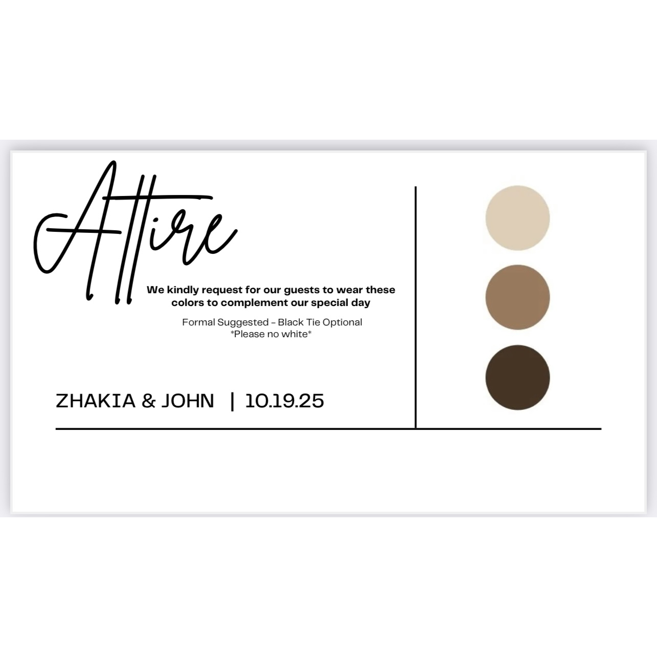 We kindly ask for guests to join in wearing our suggested color palette for our special day. Palette can be any mixture or tones of sandstone/nudes/neutrals. Please no white.