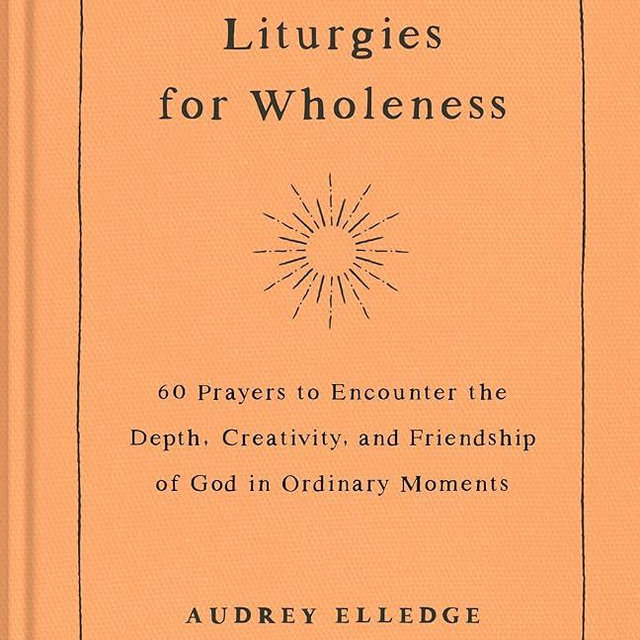 Liturgies for Wholeness: 60 Prayers to Encounter the Depth, Creativity, and Friendship of God in Ordinary Moments